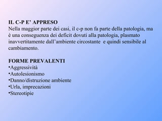 IL C-P E’ APPRESO
Nella maggior parte dei casi, il c-p non fa parte della patologia, ma
è una conseguenza dei deficit dovuti alla patologia, plasmato
inavvertitamente dall’ambiente circostante e quindi sensibile al
cambiamento.
FORME PREVALENTI
•Aggressività
•Autolesionismo
•Danno/distruzione ambiente
•Urla, imprecazioni
•Stereotipie
 