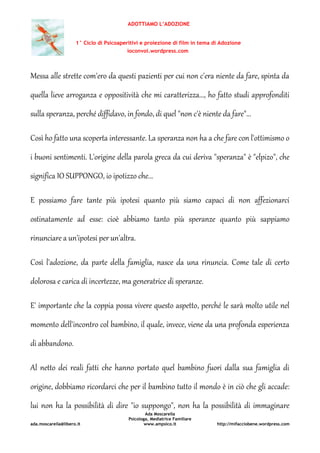 ADOTTIAMO L’ADOZIONE
1° Ciclo di Psicoaperitivi e proiezione di film in tema di Adozione
ioconvoi.wordpress.com
Ada Moscarella
Psicologa, Mediatrice Familiare
ada.moscarella@libero.it www.ampsico.it http://mifacciobene.wordpress.com
Messa alle strette com'ero da questi pazienti per cui non c'era niente da fare, spinta da
quella lieve arroganza e oppositività che mi caratterizza..., ho fatto studi approfonditi
sulla speranza, perché diffidavo, in fondo, di quel "non c'è niente da fare"...
Così ho fatto una scoperta interessante. La speranza non ha a che fare con l'ottimismo o
i buoni sentimenti. L'origine della parola greca da cui deriva "speranza" è "elpizo", che
significa IO SUPPONGO, io ipotizzo che...
E possiamo fare tante più ipotesi quanto più siamo capaci di non affezionarci
ostinatamente ad esse: cioè abbiamo tanto più speranze quanto più sappiamo
rinunciare a un'ipotesi per un'altra.
Così l'adozione, da parte della famiglia, nasce da una rinuncia. Come tale di certo
dolorosa e carica di incertezze, ma generatrice di speranze.
E' importante che la coppia possa vivere questo aspetto, perché le sarà molto utile nel
momento dell'incontro col bambino, il quale, invece, viene da una profonda esperienza
di abbandono.
Al netto dei reali fatti che hanno portato quel bambino fuori dalla sua famiglia di
origine, dobbiamo ricordarci che per il bambino tutto il mondo è in ciò che gli accade:
lui non ha la possibilità di dire "io suppongo", non ha la possibilità di immaginare
 