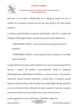ADOTTIAMO L’ADOZIONE
1° Ciclo di Psicoaperitivi e proiezione di film in tema di Adozione
ioconvoi.wordpress.com
Ada Moscarella
Psicologa, Mediatrice Familiare
ada.moscarella@libero.it www.ampsico.it http://mifacciobene.wordpress.com
alternative. Il suo mondo è nell'abbandono ed è importante, quindi, che entri in
contatto con la capacità di sperare dei suoi due nuovi genitori, che hanno saputo
rinunciare.
La relazione genitori-bambino, in generale nella famiglia "naturale", in maniera più
amplificata nelle famiglie adottive, si caratterizza per una costante dialettica tra:
- IMMAGINARE L'ALTRO => ossia "colonizzarlo" con le proprie proiezioni e
aspettative
- INCONTRARE L'ALTRO => ossia riconoscere l'altro, le distanze e le inevitabili
quote di estraneità
La guida all'interno di questa costante dialettica deve essere la capacità dei genitori di
"pensare i pensieri del bambino" (ossia...supporli!). Perché se indugiamo
nell'immaginazione, abbandoniamo il bambino a se stesso di nuovo... solo quando lo
incontriamo, quando possiamo interessarci a quella quota di estraneità, quando
possiamo interessarci alla sua reale immagine, non restando affezionati alla nostra idea
di come vorremmo che fosse, utilizzando la nostra capacità di rinunciare, possiamo
stare autenticamente con lui e permettere a lui di essere autentico con noi.
I rischi maggiori che si corrono nell'incontro col bambino, infatti sono:
 