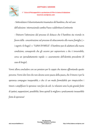ADOTTIAMO L’ADOZIONE
1° Ciclo di Psicoaperitivi e proiezione di film in tema di Adozione
ioconvoi.wordpress.com
Ada Moscarella
Psicologa, Mediatrice Familiare
ada.moscarella@libero.it www.ampsico.it http://mifacciobene.wordpress.com
- Sottovalutare il disorientamento traumatico del bambino, che nel caso
dell'adozione internazionale cambia Paese o addirittura Continente
- Distrarre l'attenzione dal processo di distacco che il bambino sta vivendo in
favore della concentrazione sul processo di attaccamento alla nuova famiglia (->
i segreti e le bugie) => "LUNA DI MIELE": il bambino pur di adattarsi alla nuova
condizione, consapevole che gli occorre per sopravvivere e che è irreversibile,
cerca un iperadattamento rapido => azzeramento dell'identità precedente (Il
caso di Sergio).
Vorrei allora concludere con un pensiero per le coppie che stanno affrontando questo
percorso. Vorrei dire loro che non devono avere paura della paura, che il timore è per la
speranza compagno inseparabile, e che c'è un modo formidabile per rimpicciolire i
timori e amplificare le speranze: non fare da soli. Le relazioni sono la più grande fonte
di ipotesi, supposizioni, possibilità. Sono quindi la migliore e praticamente inesauribile
fonte di speranza!
 