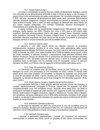 1111
1.6.1. Carpa (Cyprinus spp.)
La carpa è considerata la specie ittica più adatta all’allevamento biologico, poiché
non necessita di una alimentazione artificiale a base di farina di pesce o olio di pesce, in
quanto trova il cibo nell’ambiente nel quale viene allevata. Per il prodotto biologico, almeno
il 50% del cibo necessario all’alimentazione della carpa deve provenire dall’ambiente
naturale, eventuali integrazioni vengono somministrate nei periodi di necessità e sono a
base di larve di insetti, vermi e mais. Un altro vantaggio da attribuire alla carpa risiede nel
suo basso impatto ambientale, non richiede complesse strutture tecnologiche o
impiantistiche ed è adatta alle policolture.
Il paese europeo che ha implementato maggiormente l’allevamento della carpa
biologica risulta essere, nel 2003, l’Austria con circa il 10% (pari a 300 ettari) della
superficie destinata all’acquacoltura. Anche altri paesi europei hanno impostato questa
linea produttiva: Germania, Francia, Svizzera e Regno Unito. È una specie di interesse
alimentare rilevante soprattutto nei paesi centro ed est europei, nonostante la produzione
biologica sembra sii ancora contenuta (circa 80 tonnellate annue).
1.6.2. Salmone (Salmo salar)
Il salmone è una delle specie ittiche più allevate secondo le procedure
dell’allevamento biologico; peraltro è al terzo posto nella graduatoria delle specie
complessivamente allevate nell’Unione europea, con poco meno di 145 mila tonnellate nel
2005. In Irlanda, nel 2003, sono state prodotte circa 5.600 tonnellate annue (quasi il 50%
del totale mondiale) di salmone biologico. L’associazione degli allevatori irlandesi (Irish
Salmon Producers Group) ha stimato che la produzione del salmone biologico potrebbe
rappresentare il 10% del totale salmone allevato entro il 2010. In Europa, altre realtà
produttive sono in Norvegia, che ha prodotto circa 20 tonnellate annue di salmone
biologico nel 2003, e in Francia, che ha raggiunto le 50 tonnellate nello stesso anno.
1.6.3. Trota (Oncorhynchus mykiss)
La Germania ha prodotto circa 60 tonnellate annue di trote biologiche. La Gran
Bretagna ha avuto una produzione di 318 tonnellate nel 2003, mentre in Irlanda nello
stesso anno sono state prodotte 120 tonnellate. La Spagna ha registrato una produzione
di circa 50 tonnellate nel 2003, mentre l’Austria solo circa 10 tonnellate annue di trote
biologiche. La densità di allevamento per le trote biologiche non dovrebbe superare i 25 kg
peso vivo/mc.
1.6.4. Orata (Sparus aurata) e Spigola (Dicentrarchus labrax)
La produzione dell’orata e della spigola, allevate secondo principi del biologico, è
risultata significativamente sviluppata in Francia, paese che ha prodotto nel 2003
complessivamente circa 160 tonnellate annue. Secondo stime della FAO, nel 2006 la
produzione mondiale di spigole ed orate sembra aver raggiunto le 200 mila tonnellate. La
Grecia risulta essere il maggior produttore, seguito a distanza da Turchia, Italia e Spagna;
nel complesso, tali paesi detengono circa il 90% della produzione mondiale di tali specie
eurialine. La densità di allevamento biologico per queste due specie è inferiore del 30-40%
rispetto al convenzionale.
1.6.5. Salmerino (Salvelinus alpinus)
La Norvegia ha registrato nel 2003 una produzione di circa 40 tonnellate annue di
salmerino biologico. Bisogna pero sottolineare il fatto che, tra i salmonidi, l’allevamento del
salmerino non è molto praticato e rimane comunque una produzione marginale.
1.6.6. Gamberi (Penaeus spp.)
I gamberi e gamberetti rappresentano i prodotti più importanti nel commercio
internazionale di prodotti ittici. Sono quindi un prodotto di alto valore commerciale, sia
 