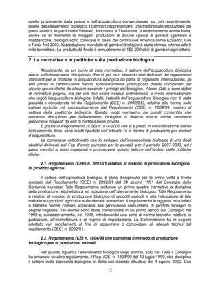 121
quello proveniente dalla pesca e dall’acquacoltura convenzionale sia, più recentemente,
quello dall’allevamento biologico. I gamberi rappresentano una tradizionale produzione dei
paesi asiatici, in particolare Vietnam, Indonesia e Thailandia, e recentemente anche India,
anche se al momento le maggiori produzioni di alcune specie di peneidi (gamberi o
mazzancolle) biologici sono collocate in paesi del centro-sud America come Ecuador, Cile
e Perù. Nel 2003, la produzione mondiale di gamberi biologici è stata stimata intorno alle 5
mila tonnellate. La produttività finale è annualmente di 150-200 chili di gamberi ogni ettaro.
2. La normativa e le politiche sulla produzione biologica
Attualmente, da un punto di vista normativo, il settore dell'acquacoltura biologica
non è sufficientemente disciplinato. Per di più, non essendo stati delineati dei regolamenti
standard per le pratiche di acquacoltura biologica da parte di organismi internazionali, gli
enti privati di certificazione hanno autonomamente predisposto diversi disciplinari per
alcune specie ittiche da allevare secondo i principi del biologico. Alcuni Stati si sono dotati
di normative proprie, ma per ora non esiste nessun ordinamento a livello internazionale
che regoli l'acquacoltura biologica. Infatti, l’attività dell’acquacoltura biologica non è stata
prevista e considerata né dal Regolamento (CEE) n. 2092/913, relativo alle norme sulle
colture agricole, né successivamente dal Regolamento (CEE) n. 1804/99, relativo al
settore della zootecnia biologica. Questo vuoto normativo ha quindi consentito che
numerosi disciplinari per l’allevamento biologico di diverse specie ittiche venissero
preparati e proposti da enti di certificazione privata.
È grazie al Regolamento (CEE) n. 834/2007 che si è preso in considerazione anche
l’allevamento ittico: sono infatti riportate nell’articolo 15 le norme di produzione per animali
d’acquacoltura.
Va comunque sottolineato che lo sviluppo dell’acquacoltura biologica è uno degli
obiettivi delineati dal Fep (Fondo europeo per la pesca), per il periodo 2007-2013, ed i
paesi membri si sono impegnati a promuovere questo settore nell’ambito delle politiche
ittiche.
2.1. Regolamento (CEE) n. 2092/91 relativo al metodo di produzione biologico
di prodotti agricoli
Il settore dell’agricoltura biologica è stato disciplinato per la prima volta a livello
europeo dal Regolamento (CEE) n. 2092/91 del 24 giugno 1991 dal Consiglio delle
Comunità europee. Tale Regolamento istituisce un primo quadro normativo a disciplina
della produzione, etichettatura ed ispezione dell’allevamento biologico. Tale Regolamento
è relativo al metodo di produzione biologico di prodotti agricoli e alla indicazione di tale
metodo sui prodotti agricoli e sulle derrate alimentari. Il regolamento in oggetto mira infatti
a stabilire norme comuni applicabili alla produzione comunitaria di prodotti biologici di
origine vegetale. Tali norme sono state contemplate in un primo tempo dal Consiglio nel
1992 e, successivamente, nel 1995, introducendo una serie di norme tecniche relative, in
particolare, all'etichettatura e al regime di importazione. La Commissione ha in seguito
adottato vari regolamenti al fine di aggiornare o completare gli allegati tecnici del
regolamento (CEE) n. 2092/91.
2.2. Regolamento (CE) n. 1804/99 che completa il metodo di produzione
biologico per le produzioni animali
Per quanto riguarda l’allevamento biologico degli animali, solo nel 1999 il Consiglio
ha emanato un altro regolamento, il Reg. (CE) n. 1804/99 del 19 luglio 1999, che disciplina
il settore della zootecnia biologica, in Italia con decreto attuativo del 4 agosto 2000. Con
 
