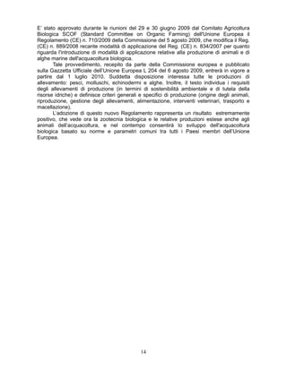 141
E’ stato approvato durante le riunioni del 29 e 30 giugno 2009 dal Comitato Agricoltura
Biologica SCOF (Standard Committee on Organic Farming) dell'Unione Europea il
Regolamento (CE) n. 710/2009 della Commissione del 5 agosto 2009, che modifica il Reg.
(CE) n. 889/2008 recante modalità di applicazione del Reg. (CE) n. 834/2007 per quanto
riguarda l'introduzione di modalità di applicazione relative alla produzione di animali e di
alghe marine dell'acquacoltura biologica.
Tale provvedimento, recepito da parte della Commissione europea e pubblicato
sulla Gazzetta Ufficiale dell’Unione Europea L 204 del 6 agosto 2009, entrerà in vigore a
partire dal 1 luglio 2010. Suddetta disposizione interessa tutte le produzioni di
allevamento: pesci, molluschi, echinodermi e alghe. Inoltre, il testo individua i requisiti
degli allevamenti di produzione (in termini di sostenibilità ambientale e di tutela della
risorse idriche) e definisce criteri generali e specifici di produzione (origine degli animali,
riproduzione, gestione degli allevamenti, alimentazione, interventi veterinari, trasporto e
macellazione).
L’adozione di questo nuovo Regolamento rappresenta un risultato estremamente
positivo, che vede ora la zootecnia biologica e le relative produzioni estese anche agli
animali dell’acquacoltura, e nel contempo consentirà lo sviluppo dell'acquacoltura
biologica basato su norme e parametri comuni tra tutti i Paesi membri dell’Unione
Europea.
 