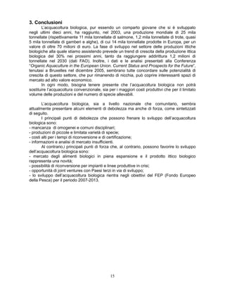 151
3. Conclusioni
L’acquacoltura biologica, pur essendo un comparto giovane che si è sviluppato
negli ultimi dieci anni, ha raggiunto, nel 2003, una produzione mondiale di 25 mila
tonnellate (rispettivamente 11 mila tonnellate di salmone, 1,2 mila tonnellate di trote, quasi
5 mila tonnellate di gamberi e alghe), di cui 14 mila tonnellate prodotte in Europa, per un
valore di oltre 70 milioni di euro. La fase di sviluppo nel settore delle produzioni ittiche
biologiche alla quale stiamo assistendo prevede un trend di crescita della produzione ittica
biologica del 30% nei prossimi anni, tanto da raggiungere addirittura 1,2 milioni di
tonnellate nel 2030 (dati FAO). Inoltre, i dati e le analisi presentati alla Conferenza
“Organic Aquaculture in the European Union. Current Status and Prospects for the Future”,
tenutasi a Bruxelles nel dicembre 2005, sembrano tutte concordare sulle potenzialità di
crescita di questo settore, che pur rimanendo di nicchia, può coprire interessanti spazi di
mercato ad alto valore economico.
In ogni modo, bisogna tenere presente che l’acquacoltura biologica non potrà
sostituire l’acquacoltura convenzionale, sia per i maggiori costi produttivi che per il limitato
volume delle produzioni e del numero di specie allevabili.
L’acquacoltura biologica, sia a livello nazionale che comunitario, sembra
attualmente presentare alcuni elementi di debolezza ma anche di forza, come sintetizzati
di seguito.
I principali punti di debolezza che possono frenare lo sviluppo dell’acquacoltura
biologica sono:
- mancanza di omogenei e comuni disciplinari;
- produzioni di piccole e limitata varietà di specie;
- costi alti per i tempi di riconversione e di certificazione;
- informazioni e analisi di mercato insufficienti.
Al contrario,i principali punti di forza che, al contrario, possono favorire lo sviluppo
dell’acquacoltura biologica sono:
- mercato degli alimenti biologici in piena espansione e il prodotto ittico biologico
rappresenta una novità;
- possibilità di riconversione per impianti e linee produttive in crisi;
- opportunità di joint ventures con Paesi terzi in via di sviluppo;
- lo sviluppo dell’acquacoltura biologica rientra negli obiettivi del FEP (Fondo Europeo
della Pesca) per il periodo 2007-2013.
 