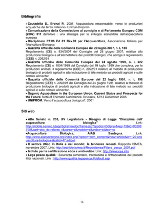 161
Bibliografia
• Cautadella S., Bronzi P., 2001. Acquacoltura responsabile: verso le produzioni
acquatiche del terzo millennio. Unimar-Uniprom
• Comunicazione della Commissione al consiglio e al Parlamento Europeo COM
(2002) 511 definitivo : una strategia per lo sviluppo sostenibile dell’acquacoltura
europea
• Disciplinare PZ.06 Ed 01 Rev.00 per l'Acquacoltura, Associazione Italiana per
l'Agricoltura Biologica
• Gazzetta Ufficiale delle Comunità Europee del 20 luglio 2007, n. L 189
Regolamento (CE) n. 834/2007 del Consiglio del 28 giugno 2007, relativo alla
produzione biologica e all’etichettatura dei prodotti biologici, che abroga il regolamento
(CEE) n. 2092/91
• Gazzetta Ufficiale delle Comunità Europee del 24 agosto 1999, n. L 222
Regolamento (CE) n. 1804/1999 del Consiglio del 19 luglio 1999 che completa, per le
produzioni animali, il regolamento (CEE) n. 2092/91 relativo al metodo di produzione
biologico di prodotti agricoli e alla indicazione di tale metodo sui prodotti agricoli e sulle
derrate alimentari
• Gazzetta ufficiale delle Comunità Europee del 22 luglio 1991, n. L 198
Regolamento (CEE) n. 2092/91 del Consiglio del 24 giugno 1991, relativo al metodo di
produzione biologico di prodotti agricoli e alla indicazione di tale metodo sui prodotti
agricoli e sulle derrate alimentari.
• Organic Aquaculture in the European Union. Current Status and Prospects for
the Future. Note of Thematic Conference, Brussels, 12/13 December 2005
• UNIPROM, Verso l’acquacoltura biologica?, 2001
Siti web
• Atto Senato n. 233, XV Legislatura - Disegno di Legge “Disciplina dell’
acquacoltura biologica” Link:
http://mobile.senato.it/japp/bgt/showdoc/frame.jsp?tipodoc=Ddlpres&leg=15&id=00208
790&part=doc_dc-relpres_r&parse=si&mobile=si&index=si&toc=no
•Acquacoltura Biologica, AIAB Sardegna. Link:
http://www.aiabsardegna.org/index.php?option=com_content&view=article&id=120:acq
uacoltura-biologica-&catid=47:articoli
• Il settore ittico in Italia e nel mondo: le tendenze recenti. Rapporto ISMEA,
novembre 2007. Link: http://archivio.ismea.it/ReportIsmea/Filiera_pesca_2007.pdf
• Istituto per la certificazione etica e ambientale. Link: http://www.icea.info
• Lega pesca qualità : Sicurezza alimentare, tracciabilità e rintracciabilità dei prodotti
ittici nazionali. Link : http://www.qualita.legapesca.it/default.asp
 