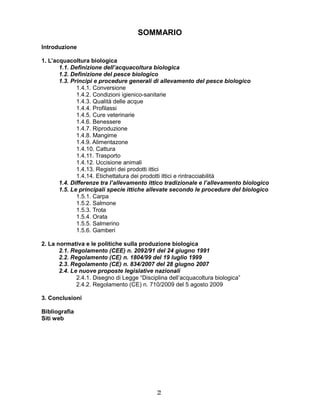 22
SOMMARIO
Introduzione
1. L’acquacoltura biologica
1.1. Definizione dell’acquacoltura biologica
1.2. Definizione del pesce biologico
1.3. Principi e procedure generali di allevamento del pesce biologico
1.4.1. Conversione
1.4.2. Condizioni igienico-sanitarie
1.4.3. Qualità delle acque
1.4.4. Profilassi
1.4.5. Cure veterinarie
1.4.6. Benessere
1.4.7. Riproduzione
1.4.8. Mangime
1.4.9. Alimentazone
1.4.10. Cattura
1.4.11. Trasporto
1.4.12. Uccisione animali
1.4.13. Registri dei prodotti ittici
1.4.14. Etichettatura dei prodotti ittici e rintracciabilità
1.4. Differenze tra l’allevamento ittico tradizionale e l’allevamento biologico
1.5. Le principali specie ittiche allevate secondo le procedure del biologico
1.5.1. Carpa
1.5.2. Salmone
1.5.3. Trota
1.5.4. Orata
1.5.5. Salmerino
1.5.6. Gamberi
2. La normativa e le politiche sulla produzione biologica
2.1. Regolamento (CEE) n. 2092/91 del 24 giugno 1991
2.2. Regolamento (CE) n. 1804/99 del 19 luglio 1999
2.3. Regolamento (CE) n. 834/2007 del 28 giugno 2007
2.4. Le nuove proposte legislative nazionali
2.4.1. Disegno di Legge “Disciplina dell’acquacoltura biologica”
2.4.2. Regolamento (CE) n. 710/2009 del 5 agosto 2009
3. Conclusioni
Bibliografia
Siti web
 