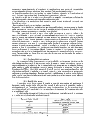 55
presentare preventivamente all’organismo di certificazione uno studio di compatibilità
ambientale delle attività produttive e delle strutture. Tale studio deve includere:
-la descrizione del contesto ambientale nel quale l’impianto è inserito, al fine di valutare i
rischi derivanti da eventuali fonti di contaminazione presenti nell'area;
-la descrizione del sito di produzione e le modifiche previste, con particolare riferimento
alle strutture realizzate per minimizzare l’impatto ambientale;
-l'identificazione e la valutazione degli aspetti e degli impatti ambientali connessi con
l'attività produttiva;
-la procedura di gestione ambientale e sanitaria.
In seguito viene stabilito un periodo di conversione dell’impianto (generalmente la durata
della conversione corrisponde alla durata di un ciclo produttivo) durante il quale lo stock
ittico deve essere maneggiato con standard organici pieni.
Nel caso degli impianti a terra, prima della conversione al metodo biologico, le
vasche ed i bacini in terra nei quali verranno allevati pesci secondo il metodo biologico
devono essere completamente svuotati e messi a secco per un periodo minimo di trenta
giorni. Deve, inoltre, essere eseguito e documentato un trattamento di disinfezione. I
sistemi di allevamento in vasche o bacini in terra non completamente svuotabili devono
passare attraverso una fase di conversione della durata di almeno un ciclo produttivo,
durante la quale saranno applicati i metodi di produzione biologici. Il prodotto ottenuto
durante la fase di conversione non potrà essere certificato biologico, ma solo dopo aver
trascorso il periodo di conversione. Non è richiesto un periodo di conversione nel caso di
aree di raccolta aperte ed ispezionabili ove siano presenti organismi selvatici e stazionari,
dove l'acqua abbia un flusso libero e non sia direttamente contaminata da sostanze
proibite da queste norme.
1.4.2. Condizioni igienico-sanitarie
Le procedure fisiche devono essere preferite all’utilizzo di sostanze chimiche per la
disinfezione degli ambienti di allevamento: getto di acqua o vapore a pressione, messa a
secco dei bacini ed irradiazione UV. In caso di utilizzo di sostanze per la sola disinfezione
delle vasche o delle attrezzature, possono essere impiegate le sostanze riportate nel
Regolamento (CE) n. 1804/1999, allegato II, Parte E (prodotti autorizzati per la pulizia e la
disinfezione dei locali di stabulazione e degli impianti) o altre eventualmente autorizzate
dall’organismo di certificazione. Qualora possibile, è obbligatoria la pulizia e disinfezione
delle vasche e dei bacini di allevamento ad ogni svuotamento e la messa a secco ad ogni
fine di ciclo produttivo.
1.4.3. Qualità delle acque
Il ricambio idrico deve essere di qualità e quantità appropriate ad assicurare il
benessere delle specie ittiche allevate. Nei moduli di allevamento è possibile installare
equipaggiamenti per l’aerazione dell’acqua o per l’ossigenazione, per il mantenimento di
condizioni ottimali, ed in particolare per garantire la minimizzazione dell’impatto ambientale
e la qualità dei reflui.
I valori soglia dei parametri fisico-chimici delle acque negli allevamenti, in ingresso
e in uscita, sono indicati nelle tabelle sottostanti:
Parametri fisico-chimici Valori soglia
Ossigeno
≥ 80% livello di saturazione in mare;
≥ 60% livello di saturazione in acqua dolce
pH
6,5-8 (acque dolci);
7-9 (mare)
Ammoniaca Assente
Nitriti Assente
Nitrati ≤ 0,01 mg/l
Correnti (cm/sec) da misurare al di sotto delle gabbie ≥ 2 cm/sec
 