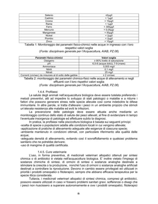 66
Selenio ≤2µg/l
Cadmio < 1µg/l
Cromo < 10µg/l
Rame < 1µg/l
Ferro < 300µg/l
Mercurio < 0,05µg/
Manganese < 50µg/l
Nickel < 2µg/l
Piombo < 2µg/l
Zinco < 10µg/l
Tabella 1: Monitoraggio dei parametri fisico-chimici nelle acque in ingresso con i loro
respettivi valori soglia
(Fonte: disciplinare generale per l’Acquacoltura, AIAB, PZ.06)
Parametri fisico-chimici Valori soglia
Ossigeno ≥ 80% livello di saturazione
pH 6,5-8 (acque dolci); 7-9 (mare)
Ammoniaca 0,005 mg/l
Nitriti 0,1 mg/l
Nitrati 25 mg/l
Correnti (cm/sec) da misurare al di sotto delle gabbie ≥ 2 cm/sec
Tabella 2: monitoraggio dei parametri chimico-fisici nelle acque di allevamento e negli
effluenti con I loro rispettivi valori soglia
(Fonte: disciplinare generale per l’Acquacoltura, AIAB, PZ.06)
1.4.4. Profilassi
La salute degli animali nell’acquacoltura biologica deve essere tutelata preferendo i
metodi preventivi, atti ad impedire lo sviluppo di stati patologici o malattie e a ridurre i
fattori che possono generare stress nelle specie allevate così come indebolire le difese
immunitarie. In altre parole, si tratta d'allevare i pesci in un ambiente propizio che stimoli
un’elevata resistenza alle malattie ed eviti le infezioni.
La prevenzione delle patologie deve essere attuata anche mediante un
monitoraggio continuo dello stato di salute dei pesci allevati, al fine di evidenziare in tempo
l’eventuale insorgenza di patologie ed effettuare subito la diagnosi.
In pratica, la profilassi nella piscicoltura biologica è basata sui seguenti principi:
-scelta di specie o popolazioni adatte alle condizioni locali in cui vengono allevate;
-applicazione di pratiche di allevamento adeguate alle esigenze di ciascuna specie;
-ambiente mantenuto in condizioni ottimali, con particolare riferimento alla qualità delle
acque;
-adeguata densità di allevamento, evitando così il sovraffollamento e qualsiasi problema
sanitario che ne potrebbe derivare;
-uso di mangime di qualità certificata.
1.4.5. Cure veterinarie
L'uso, in forma preventiva, di medicinali veterinari allopatici ottenuti per sintesi
chimica o di antibiotici è vietata nell'acquacoltura biologica. E’ inoltre vietato l'impiego di
sostanze chimiche di sintesi, di ormoni di sintesi o sostanze analoghe destinate a
stimolare la crescita o la produzione, nonché l'uso di ormoni o sostanze analoghe artificiali
destinati a controllare la riproduzione. Devono in cambio essere privilegiati ed utilizzati in
priorità i prodotti omeopatici o fitoterapici, sempre che abbiano efficacia terapeutica per la
specie ittica considerata.
Tuttavia, i medicinali veterinari allopatici di sintesi chimica, compresi gli antibiotici,
possono essere utilizzati in caso vi fossero problemi sanitari gravi, sofferenze o disagi che
i pesci non riuscissero a superare autonomamente e ove i prodotti omeopatici, fitoterapici
 