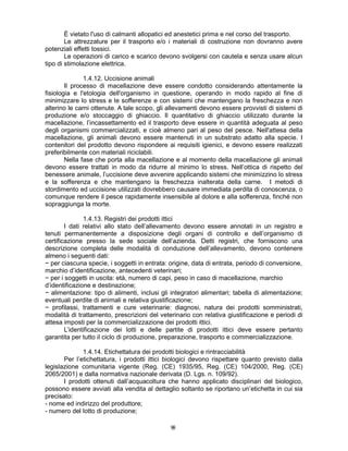 99
È vietato l'uso di calmanti allopatici ed anestetici prima e nel corso del trasporto.
Le attrezzature per il trasporto e/o i materiali di costruzione non dovranno avere
potenziali effetti tossici.
Le operazioni di carico e scarico devono svolgersi con cautela e senza usare alcun
tipo di stimolazione elettrica.
1.4.12. Uccisione animali
Il processo di macellazione deve essere condotto considerando attentamente la
fisiologia e l'etologia dell'organismo in questione, operando in modo rapido al fine di
minimizzare lo stress e le sofferenze e con sistemi che mantengano la freschezza e non
alterino le carni ottenute. A tale scopo, gli allevamenti devono essere provvisti di sistemi di
produzione e/o stoccaggio di ghiaccio. Il quantitativo di ghiaccio utilizzato durante la
macellazione, l’incassettamento ed il trasporto deve essere in quantità adeguata al peso
degli organismi commercializzati, e cioè almeno pari al peso del pesce. Nell'attesa della
macellazione, gli animali devono essere mantenuti in un substrato adatto alla specie. I
contenitori del prodotto devono rispondere ai requisiti igienici, e devono essere realizzati
preferibilmente con materiali riciclabili.
Nella fase che porta alla macellazione e al momento della macellazione gli animali
devono essere trattati in modo da ridurre al minimo lo stress. Nell’ottica di rispetto del
benessere animale, l’uccisione deve avvenire applicando sistemi che minimizzino lo stress
e la sofferenza e che mantengano la freschezza inalterata della carne. I metodi di
stordimento ed uccisione utilizzati dovrebbero causare immediata perdita di conoscenza, o
comunque rendere il pesce rapidamente insensibile al dolore e alla sofferenza, finché non
sopraggiunga la morte.
1.4.13. Registri dei prodotti ittici
I dati relativi allo stato dell’allevamento devono essere annotati in un registro e
tenuti permanentemente a disposizione degli organi di controllo e dell’organismo di
certificazione presso la sede sociale dell’azienda. Detti registri, che forniscono una
descrizione completa delle modalità di conduzione dell’allevamento, devono contenere
almeno i seguenti dati:
− per ciascuna specie, i soggetti in entrata: origine, data di entrata, periodo di conversione,
marchio d’identificazione, antecedenti veterinari;
− per i soggetti in uscita: età, numero di capi, peso in caso di macellazione, marchio
d’identificazione e destinazione;
− alimentazione: tipo di alimenti, inclusi gli integratori alimentari; tabella di alimentazione;
eventuali perdite di animali e relativa giustificazione;
− profilassi, trattamenti e cure veterinarie: diagnosi, natura dei prodotti somministrati,
modalità di trattamento, prescrizioni del veterinario con relativa giustificazione e periodi di
attesa imposti per la commercializzazione dei prodotti ittici.
L’identificazione dei lotti e delle partite di prodotti ittici deve essere pertanto
garantita per tutto il ciclo di produzione, preparazione, trasporto e commercializzazione.
1.4.14. Etichettatura dei prodotti biologici e rintracciabilità
Per l’etichettatura, i prodotti ittici biologici devono rispettare quanto previsto dalla
legislazione comunitaria vigente (Reg. (CE) 1935/95, Reg. (CE) 104/2000, Reg. (CE)
2065/2001) e dalla normativa nazionale derivata (D. Lgs. n. 109/92).
I prodotti ottenuti dall’acquacoltura che hanno applicato disciplinari del biologico,
possono essere avviati alla vendita al dettaglio soltanto se riportano un’etichetta in cui sia
precisato:
- nome ed indirizzo del produttore;
- numero del lotto di produzione;
 