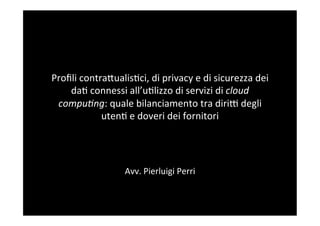 Proﬁli	
  contra,ualis/ci,	
  di	
  privacy	
  e	
  di	
  sicurezza	
  dei	
  
    da/	
  connessi	
  all’u/lizzo	
  di	
  servizi	
  di	
  cloud	
  
 compu)ng:	
  quale	
  bilanciamento	
  tra	
  diri<	
  degli	
  
               uten/	
  e	
  doveri	
  dei	
  fornitori	
  


                                      	
  
                                      	
  
                          Avv.	
  Pierluigi	
  Perri	
  
                                      	
  
 