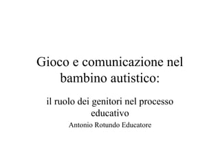 Gioco e comunicazione nel
bambino autistico:
il ruolo dei genitori nel processo
educativo
Antonio Rotundo Educatore
 