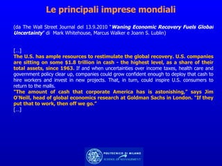 Le principali imprese mondiali (da The Wall Street Journal del 13.9.2010 “ Waning Economic Recovery Fuels Global Uncertainty ” di  Mark Whitehouse, Marcus Walker e Joann S. Lublin)  […] The U.S. has ample resources to restimulate the global recovery. U.S. companies are sitting on some $1.8 trillion in cash - the highest level, as a share of their total assets, since 1963.  If and when uncertainties over income taxes, health care and government policy clear up, companies could grow confident enough to deploy that cash to hire workers and invest in new projects. That, in turn, could inspire U.S. consumers to return to the malls. "The amount of cash that corporate America has is astonishing," says Jim O'Neill, head of global economics research at Goldman Sachs in London. "If they put that to work, then off we go.” […] 