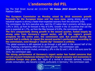 L’andamento del PIL (da The Wall Street Journal del 13.9.2010 “ EU Raises 2010 Growth Forecasts ” di Matthew Dalton)  The European Commission on Monday raised its 2010 economic growth forecasts for the European Union and the euro zone , saying strong growth in industrial exports is driving a faster-than-expected recovery from the economic crisis. The commission, the EU's executive arm, said the 27-nation bloc's economy will likely grow 1.8% in 2010, up from its forecast in May of 0.9%. Growth in the 16 countries that use the euro is expected at 1.7%, up from the May forecast of 0.9%, the commission said. The EU's unexpectedly strong growth in the second quarter, fueled largely by strong sales from Germany's export sector, will lift the region's growth prospects for the entire year, the commission said. But growth during the second half is unlikely to repeat the second quarter's performance, according to the commission, even though a "double dip" recession is unlikely. "The global economy is still expected to go through a soft patch in the second half of the year, implying a dampening effect on EU export growth," the commission said. Inflation is likely to remain muted, averaging 1.8% in the EU and 1.4% in the euro zone for 2010, the commission said. The strong performance of Germany's export sector has fueled concerns that current account imbalances between the EU's largest economy and economies in southern Europe may grow.  But "signs of a revival in domestic demand, including private consumption, also became evident, particularly in Germany," the commission said. 