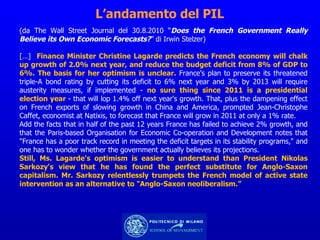 L’andamento del PIL (da The Wall Street Journal del 30.8.2010 “ Does the French Government Really Believe its Own Economic Forecasts? ” di Irwin Stelzer)  […]  Finance Minister Christine Lagarde predicts the French economy will chalk up growth of 2.0% next year, and reduce the budget deficit from 8% of GDP to 6%. The basis for her optimism is unclear.  France's plan to preserve its threatened triple-A bond rating by cutting its deficit to 6% next year and 3% by 2013 will require austerity measures, if implemented -  no sure thing since 2011 is a presidential election year  - that will lop 1.4% off next year's growth. That, plus the dampening effect on French exports of slowing growth in China and America, prompted Jean-Christophe Caffet, economist at Natixis, to forecast that France will grow in 2011 at only a 1% rate. Add the facts that in half of the past 12 years France has failed to achieve 2% growth, and that the Paris-based Organisation for Economic Co-operation and Development notes that "France has a poor track record in meeting the deficit targets in its stability programs," and one has to wonder whether the government actually believes its projections. Still, Ms. Lagarde's optimism is easier to understand than President Nikolas Sarkozy's view that he has found the perfect substitute for Anglo-Saxon capitalism. Mr. Sarkozy relentlessly trumpets the French model of active state intervention as an alternative to "Anglo-Saxon neoliberalism.” 