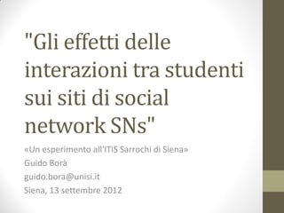 "Gli effetti delle
interazioni tra studenti
sui siti di social
network SNs"
«Un esperimento all'ITIS Sarrochi di Siena»
Guido Borà
guido.bora@unisi.it
Siena, 13 settembre 2012
 
