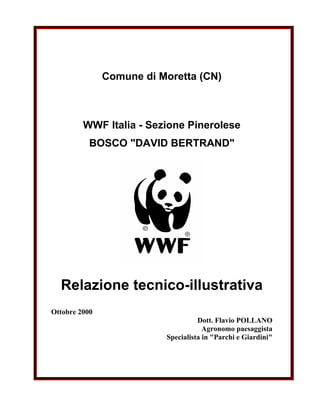 Comune di Moretta (CN)



         WWF Italia - Sezione Pinerolese
           BOSCO quot;DAVID BERTRANDquot;




  Relazione tecnico-illustrativa
Ottobre 2000
                                    Dott. Flavio POLLANO
                                      Agronomo paesaggista
                          Specialista in quot;Parchi e Giardiniquot;
 