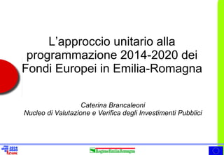 L’approccio unitario alla programmazione 2014-2020 dei Fondi Europei in Emilia-Romagna 
Caterina Brancaleoni Nucleo di Valutazione e Verifica degli Investimenti Pubblici  
