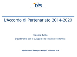 Regione Emilia Romagna – Bologna, 22 ottobre 2014 
L’Accordo di Partenariato 2014-2020 
Federica Busillo 
Dipartimento per lo sviluppo e la coesione economica  