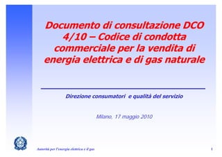 Documento di consultazione DCO
        4/10 – Codice di condotta
      commerciale per la vendita di
    energia elettrica e di gas naturale


                    Direzione consumatori e qualità del servizio


                                            Milano, 17 maggio 2010




Autorità per l'energia elettrica e il gas                            1
 