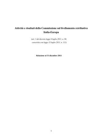 Attività e risultati della Commissione sul livellamento retributivo
                               Italia-Europa

               (art. 1 del decreto legge 6 luglio 2011, n. 98,
               convertito con legge 15 luglio 2011, n. 111)




                     Relazione al 31 dicembre 2011




                                        1
 