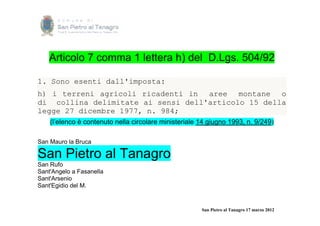 Articolo 7 comma 1 lettera h) del D.Lgs. 504/92

1. Sono esenti dall'imposta:
h) i terreni agricoli ricadenti in aree montane o
di collina delimitate ai sensi dell'articolo 15 della
legge 27 dicembre 1977, n. 984;
    (l’elenco è contenuto nella circolare ministeriale 14 giugno 1993, n. 9/249)

San Mauro la Bruca

San Pietro al Tanagro
San Rufo
Sant'Angelo a Fasanella
Sant'Arsenio
Sant'Egidio del M.


                                                       San Pietro al Tanagro 17 marzo 2012
 
