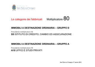 Le categorie dei fabbricati    Moltiplicatore   80
IMMOBILI A DESTINAZIONE ORDINARIA – GRUPPO D
Precedente moltiplicatore 50
D5 ISTITUTO DI CREDITO, CAMBIO ED ASSICURAZIONE



IMMOBILI A DESTINAZIONE ORDINARIA – GRUPPO A
Precedente moltiplicatore 50
A10 UFFICI E STUDI PRIVATI




                                          San Pietro al Tanagro 17 marzo 2012
 