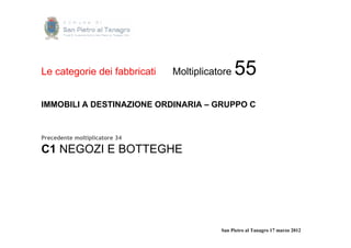 Le categorie dei fabbricati    Moltiplicatore   55
IMMOBILI A DESTINAZIONE ORDINARIA – GRUPPO C


Precedente moltiplicatore 34

C1 NEGOZI E BOTTEGHE




                                          San Pietro al Tanagro 17 marzo 2012
 
