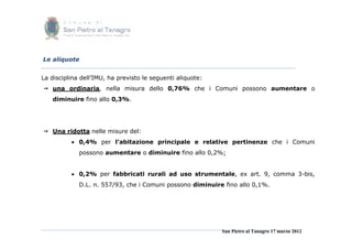 Le aliquote


La disciplina dell’IMU, ha previsto le seguenti aliquote:
 una ordinaria, nella misura dello 0,76% che i Comuni possono aumentare o
   diminuire fino allo 0,3%.




 Una ridotta nelle misure del:
           0,4% per l’abitazione principale e relative pertinenze che i Comuni
             possono aumentare o diminuire fino allo 0,2%;


           0,2% per fabbricati rurali ad uso strumentale, ex art. 9, comma 3-bis,
             D.L. n. 557/93, che i Comuni possono diminuire fino allo 0,1%.




                                                            San Pietro al Tanagro 17 marzo 2012
 