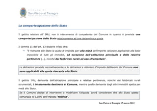 La compartecipazione dello Stato


Il gettito relativo all’ IMU, non è interamente di competenza del Comune in quanto è prevista una
compartecipazione dello Stato relativamente ad una determinata quota.


Il comma 11 dell’art. 13 dispone infatti che:
    “è riservata allo Stato la quota di imposta pari alla metà dell’importo calcolato applicando alla base
       imponibile di tutti gli immobili, ad eccezione dell’abitazione principale e delle relative
       pertinenze […], nonché dei fabbricati rurali ad uso strumentale”.


Le detrazioni previste normativamente e le detrazioni e riduzioni d’imposta deliberate dal Comune non
sono applicabili alla quota riservata allo Stato.



Il gettito IMU, derivante dall’abitazione principale e relative pertinenze, nonché dei fabbricati rurali
strumentali, è interamente destinato al Comune, mentre quello derivante dagli altri immobili spetta per
metà allo Stato.
Se il Comune decide di intervenire a modificare l’aliquota dovrà considerare che allo Stato spetta
comunque lo 0,38% dell’imposta “teorica”.

                                                                      San Pietro al Tanagro 17 marzo 2012
 