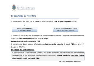 Le scadenze da ricordare


Il versamento dell’IMU, per il 2012 va effettuato in 2 rate di pari importo (50%):



       la prima entro il 18.6.2012                   la seconda entro il 16.12.2012 ai sensi
         (il 16.6 cade di sabato)                         dall’art. 9, D.Lgs. n. 23/2011



Il comma 3 del citato art. 9 consente al contribuente di versare l’imposta complessivamente
dovuta in unica soluzione entro il 18.6.2012.
Versamento tramite modello F24
Il versamento dovrà essere effettuato esclusivamente tramite il mod. F24, ex art. 17,
D.Lgs. n. 241/97.
In attesa dei codici tributo
Di conseguenza l’Agenzia delle Entrate, alla quale il comma 12 del citato art. 13 demanda
l’emanazione di un apposito Provvedimento attuativo, dovrà istituire specifici codici
tributo utilizzabili nel mod. F24.
                                                             San Pietro al Tanagro 17 marzo 2012
 