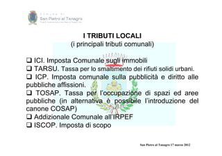 I TRIBUTI LOCALI
               (i principali tributi comunali)

 ICI. Imposta Comunale sugli immobili
 TARSU. Tassa per lo smaltimento dei rifiuti solidi urbani.
 ICP. Imposta comunale sulla pubblicità e diritto alle
pubbliche affissioni.
 TOSAP. Tassa per l’occupazione di spazi ed aree
pubbliche (in alternativa è possibile l’introduzione del
canone COSAP)
 Addizionale Comunale all’IRPEF
 ISCOP. Imposta di scopo

                                        San Pietro al Tanagro 17 marzo 2012
 