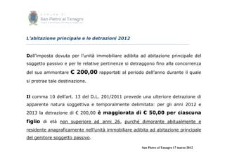 L’abitazione principale e le detrazioni 2012



Dall’imposta dovuta per l’unità immobiliare adibita ad abitazione principale del
soggetto passivo e per le relative pertinenze si detraggono fino alla concorrenza

del suo ammontare    € 200,00    rapportati al periodo dell’anno durante il quale

si protrae tale destinazione.


Il comma 10 dell’art. 13 del D.L. 201/2011 prevede una ulteriore detrazione di
apparente natura soggettiva e temporalmente delimitata: per gli anni 2012 e
2013 la detrazione di € 200,00 è maggiorata di € 50,00 per ciascuna

figlio di età non superiore ad anni 26, purché dimorante abitualmente e
residente anagraficamente nell’unità immobiliare adibita ad abitazione principale
del genitore soggetto passivo.

                                                     San Pietro al Tanagro 17 marzo 2012
 