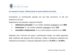 Un esempio di calcolo differenziando la quota spettante allo Stato



Considerato un contribuente sposato con due figli conviventi, di età non
superiore a 26 anni.
Supponiamo che possiede i seguenti immobili:
        Abitazione principale  con rendita catastale rivalutata di euro 800
        Pertinenza  con rendita catastale rivalutata di euro 150
        Immobile a disposizione  con rendita catastale rivalutata di euro 900


Supposto che il Comune nel quale il contribuente risiede, non abbia apportato
delle modifiche alle aliquota IMU (ordinaria, ridotta e detrazione spettante per
l’abitazione principale), le aliquote applicabili saranno lo 0,76% e lo 0,40%.




                                                      San Pietro al Tanagro 17 marzo 2012
 