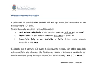 Un secondo esempio di calcolo



Considerato un contribuente sposato con tre figli di cui due conviventi, di età
non superiore a 26 anni.
Supponiamo che possiede i seguenti immobili:
        Abitazione principale  con rendita catastale rivalutata di euro 800
        Pertinenza  con rendita catastale rivalutata di euro 150
        Immobile dato in uso gratuito al figlio  con rendita catastale
         rivalutata di euro 900



Supposto che il Comune nel quale il contribuente risiede, non abbia apportato
delle modifiche alle aliquota IMU (ordinaria, ridotta e detrazione spettante per
l’abitazione principale), le aliquote applicabili saranno lo 0,76% e lo 0,40%.


                                                      San Pietro al Tanagro 17 marzo 2012
 