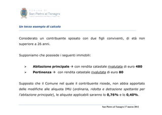 Un terzo esempio di calcolo



Considerato un contribuente sposato con due figli conviventi, di età non
superiore a 26 anni.


Supponiamo che possiede i seguenti immobili:


        Abitazione principale  con rendita catastale rivalutata di euro 480
        Pertinenza  con rendita catastale rivalutata di euro 80


Supposto che il Comune nel quale il contribuente risiede, non abbia apportato
delle modifiche alle aliquota IMU (ordinaria, ridotta e detrazione spettante per
l’abitazione principale), le aliquote applicabili saranno lo 0,76% e lo 0,40%.


                                                      San Pietro al Tanagro 17 marzo 2012
 