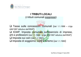 I TRIBUTI LOCALI
                 (i tributi comunali soppressi)


 Tasse sulle concessioni comunali (dal 1.1.1998 – d.lgs
446/1997 istitutivo dell’IRAP)
 ICIAP. Imposta comunale sull’esercizio di imprese,
arti e professioni (dal 1.1.1998 – d.lgs 446/1997 istitutivo dell’IRAP)
 Imposta sui cani (dal 1.1.1992)
 Imposta di soggiorno, cura e turismo (dal 1.1.1989)



                                              San Pietro al Tanagro 17 marzo 2012
 