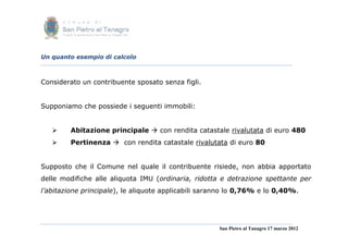Un quanto esempio di calcolo



Considerato un contribuente sposato senza figli.


Supponiamo che possiede i seguenti immobili:


        Abitazione principale  con rendita catastale rivalutata di euro 480
        Pertinenza  con rendita catastale rivalutata di euro 80


Supposto che il Comune nel quale il contribuente risiede, non abbia apportato
delle modifiche alle aliquota IMU (ordinaria, ridotta e detrazione spettante per
l’abitazione principale), le aliquote applicabili saranno lo 0,76% e lo 0,40%.




                                                      San Pietro al Tanagro 17 marzo 2012
 