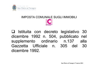 IMPOSTA COMUNALE SUGLI IMMOBILI




 Istituita con decreto legislativo 30
dicembre 1992 n. 504, pubblicato nel
supplemento ordinario n.137 alla
Gazzetta Ufficiale n. 305 del 30
dicembre 1992.

                           San Pietro al Tanagro 17 marzo 2012
 