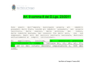 Art. 9 comma 8 del D.Lgs. 23/2011


Sono   esenti   dall'imposta    municipale   propria gli   immobili
posseduti dallo Stato, nonché gli immobili posseduti, nel proprio
territorio,   dalle    regioni,    dalle   province,  dai   comuni,
dalle comunità montane, dai consorzi fra detti enti,      ove   non
soppressi, dagli enti del servizio sanitario nazionale, destinati
esclusivamente ai compiti istituzionali.

Si    applicano,  inoltre,   le    esenzioni previste
dall'articolo 7, comma 1, lettere b), c), d), e), f),
h), ed i) del citato decreto legislativo n. 504 del
1992.




                                            San Pietro al Tanagro 17 marzo 2012
 