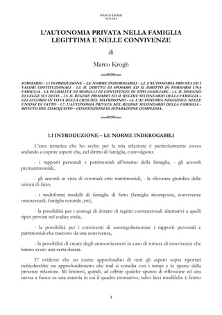 MARCO KROGH
NOTAIO
1
L’AUTONOMIA PRIVATA NELLA FAMIGLIA
LEGITTIMA E NELLE CONVIVENZE
di
Marco Krogh
oooOOOooo
SOMMARIO : 1.1 INTRODUZIONE – LE NORME INDEROGABILI - 1.2. L’AUTONOMIA PRIVATA ED I
VALORI COSTITUZIONALI - 1.3. IL DIRITTO DI SPOSARSI ED IL DIRITTO DI FORMARSI UNA
FAMIGLIA - LA PLURALITA’ DI MODELLI DI CONVIVENZE DI TIPO FAMILIARE - 1.4. IL DISEGNO
DI LEGGE SUI DI.CO. - 1.5. IL REGIME PRIMARIO ED IL REGIME SECONDARIO DELLA FAMIGLIA –
GLI ACCORDI IN VISTA DELLA CRISI DEL MATRIMONIO - 1.6. L’AUTONOMIA NEGOZIALE NELLE
UNIONI DI FATTO - 1.7. L’AUTONOMIA PRIVATA NEL REGIME SECONDARIO DELLA FAMIGLIA -
RIFIUTO DEL COACQUISTO – CONVENZIONI DI SEPARAZIONE COMPLESSA.
oooOOOooo
1.1 INTRODUZIONE – LE NORME INDEROGABILI
L’area tematica che ho scelto per la mia relazione è particolarmente estesa
andando a coprire aspetti che, nel diritto di famiglia, coinvolgono:
- i rapporti personali e patrimoniali all’interno della famiglia, - gli accordi
prematrimoniali,
- gli accordi in vista di eventuali crisi matrimoniali, - la rilevanza giuridica delle
unioni di fatto,
- i multiformi modelli di famiglia di fatto (famiglia ricomposte, convivenze
omosessuali, famiglia naturale, etc),
- la possibilità per i coniugi di dotarsi di regimi convenzionali alternativi a quelli
tipici previsti nel codice civile,
- la possibilità per i conviventi di autoregolamentare i rapporti personali e
patrimoniali che nascono da una convivenza,
- la possibilità di creare degli ammortizzatori in caso di rottura di convivenze che
hanno avuto una certa durata.
E’ evidente che un esame approfondito di tutti gli aspetti sopra riportati
richiederebbe un approfondimento che mal si concilia con i tempi e lo spazio della
presente relazione. Mi limiterò, quindi, ad offrire qualche spunto di riflessione ed una
messa a fuoco su una materia in cui il quadro normativo, salvo lievi modifiche è fermo
 