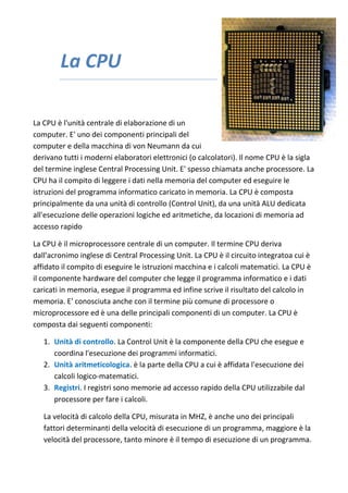 La CPU
La CPU è l'unità centrale di elaborazione di un
computer. E' uno dei componenti principali del
computer e della macchina di von Neumann da cui
derivano tutti i moderni elaboratori elettronici (o calcolatori). Il nome CPU è la sigla
del termine inglese Central Processing Unit. E' spesso chiamata anche processore. La
CPU ha il compito di leggere i dati nella memoria del computer ed eseguire le
istruzioni del programma informatico caricato in memoria. La CPU è composta
principalmente da una unità di controllo (Control Unit), da una unità ALU dedicata
all'esecuzione delle operazioni logiche ed aritmetiche, da locazioni di memoria ad
accesso rapido
La CPU è il microprocessore centrale di un computer. Il termine CPU deriva
dall'acronimo inglese di Central Processing Unit. La CPU è il circuito integratoa cui è
affidato il compito di eseguire le istruzioni macchina e i calcoli matematici. La CPU è
il componente hardware del computer che legge il programma informatico e i dati
caricati in memoria, esegue il programma ed infine scrive il risultato del calcolo in
memoria. E' conosciuta anche con il termine più comune di processore o
microprocessore ed è una delle principali componenti di un computer. La CPU è
composta dai seguenti componenti:
1. Unità di controllo. La Control Unit è la componente della CPU che esegue e
coordina l'esecuzione dei programmi informatici.
2. Unità aritmeticologica. è la parte della CPU a cui è affidata l'esecuzione dei
calcoli logico-matematici.
3. Registri. I registri sono memorie ad accesso rapido della CPU utilizzabile dal
processore per fare i calcoli.
La velocità di calcolo della CPU, misurata in MHZ, è anche uno dei principali
fattori determinanti della velocità di esecuzione di un programma, maggiore è la
velocità del processore, tanto minore è il tempo di esecuzione di un programma.
 