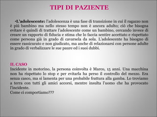 TIPI DI PAZIENTE L’adolescente:  l’adolescenza è una fase di transizione in cui il ragazzo non è più bambino ma nello stesso tempo non è ancora adulto; ciò che bisogna evitare è quindi di trattare l’adolescente come un bambino, cercando invece di creare un rapporto di fiducia e stima che lo faccia sentire accettato e rispettato come persona già in grado di cavarsela da sola. L’adolescente ha bisogno di essere rassicurato e non giudicato, ma anche di relazionarsi con persone adulte in grado di verbalizzare le sue paure ed i suoi dubbi. IL CASO Incidente in motorino, la persona coinvolta è Marco, 15 anni. Una macchina non ha rispettato lo stop e per evitarla ha perso il controllo del mezzo. Era senza casco, ma si lamenta per una probabile frattura alla gamba. Lo troviamo a terra con tutti gli amici accorsi, mentre insulta l’uomo che ha provocato l’incidente. Come ci comportiamo??? 