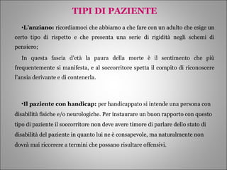 TIPI DI PAZIENTE L’anziano:  ricordiamoci che abbiamo a che fare con un adulto che esige un certo tipo di rispetto e che presenta una serie di rigidità negli schemi di pensiero;  In questa fascia d’età la paura della morte è il sentimento che più frequentemente si manifesta, e al soccorritore spetta il compito di riconoscere l’ansia derivante e di contenerla. Il paziente con handicap:  per handicappato si intende una persona con disabilità fisiche e/o neurologiche. Per instaurare un buon rapporto con questo tipo di paziente il soccorritore non deve avere timore di parlare dello stato di disabilità del paziente in quanto lui ne è consapevole, ma naturalmente non dovrà mai ricorrere a termini che possano risultare offensivi. 