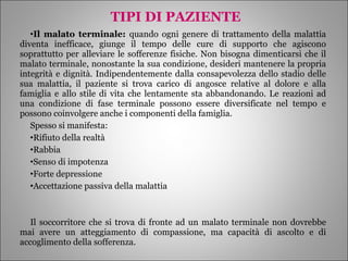 TIPI DI PAZIENTE Il malato terminale:  quando ogni genere di trattamento della malattia diventa inefficace, giunge il tempo delle cure di supporto che agiscono soprattutto per alleviare le sofferenze fisiche. Non bisogna dimenticarsi che il malato terminale, nonostante la sua condizione, desideri mantenere la propria integrità e dignità. Indipendentemente dalla consapevolezza dello stadio delle sua malattia, il paziente si trova carico di angosce relative al dolore e alla famiglia e allo stile di vita che lentamente sta abbandonando. Le reazioni ad una condizione di fase terminale possono essere diversificate nel tempo e possono coinvolgere anche i componenti della famiglia. Spesso si manifesta: Rifiuto della realtà Rabbia Senso di impotenza Forte depressione Accettazione passiva della malattia Il soccorritore che si trova di fronte ad un malato terminale non dovrebbe mai avere un atteggiamento di compassione, ma capacità di ascolto e di accoglimento della sofferenza.  
