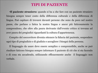 TIPI DI PAZIENTE Il paziente straniero:  quando si ha a che fare con un paziente straniero bisogna sempre tener conto della differenza culturale e della differenza di lingua. Può capitare di trovarsi davanti persone che sono da poco nel nostro paese, che parlano a fatica la nostra lingua e ancor più faticosamente la comprendono, che oltre alla paura derivante dall’evento critico si trovano ad aver paura dei pregiudizi riguardanti la cultura d’appartenenza. Compito del soccorritore diventa ottenere la fiducia del paziente, sospendere ogni tipo di pregiudizio e di giudizio e accogliere i bisogni della persona. Il linguaggio da usare deve essere semplice e comprensibile, anche se può risultare faticoso bisogna sempre informare il paziente di ciò che si sta facendo e di cosa sta accadendo, utilizzando efficacemente anche  il linguaggio non verbale. 