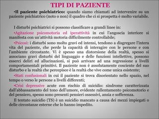 TIPI DI PAZIENTE Il paziente psichiatrico:  quando siamo chiamati ad intervenire su un paziente psichiatrico (noto o non) il quadro che ci si prospetta è molto variabile. I disturbi psichiatrici si possono classificare a grandi linee in: Agitazione psicomotoria ed iperattività  in cui l’angoscia interiore si manifesta con un’attività motoria difficilmente controllabile; Psicosi : i disturbi sono molto gravi ed intensi, tendono a disgregare l’intera vita del paziente, che perde la capacità di interagire con le persone e con l’ambiente circostante. Vi è spesso una distorsione della realtà, spesso si associano gravi disturbi del linguaggio e delle funzioni intellettive, possono esserci deliri ed allucinazioni, si può arrivare ad una regressione a livelli comportamentali primitivi. Il paziente non è assolutamente cosciente del suo disturbo e la realtà che percepisce è la realtà che vive come unica esistente; Stati confusionali  in cui il paziente si trova disorientato nello spazio, nel tempo o verso le persone a livelli differenti; Crisi depressive  acute con rischio di suicidio: sindrome caratterizzata dall’abbassamento del tono dell’umore, evidente rallentamento psicomotorio e del pensiero, spesso sono presenti pensieri ossessivi, ansia e sofferenza. Il tentato suicidio (TS) è un suicidio mancato a causa dei mezzi impiegati o delle circostanze esterne che lo hanno impedito.  