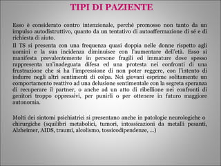 TIPI DI PAZIENTE Esso è considerato contro intenzionale, perché promosso non tanto da un impulso autodistruttivo, quanto da un tentativo di autoaffermazione di sé e di richiesta di aiuto. Il TS si presenta con una frequenza quasi doppia nelle donne rispetto agli uomini e la sua incidenza diminuisce con l’aumentare dell’età. Esso si manifesta prevalentemente in persone fragili ed immature dove spesso rappresenta un’inadeguata difesa ed una protesta nei confronti di una frustrazione che si ha l’impressione di non poter reggere, con l’intento di indurre negli altri sentimenti di colpa. Nei giovani esprime solitamente un comportamento reattivo ad una delusione sentimentale con la segreta speranza di recuperare il partner, o anche ad un atto di ribellione nei confronti di genitori troppo oppressivi, per punirli o per ottenere in futuro maggiore autonomia. Molti dei sintomi psichiatrici si presentano anche in patologie neurologiche o  chirurgiche (squilibri metabolici, tumori, intossicazioni da metalli pesanti, Alzheimer, AIDS, traumi, alcolismo, tossicodipendenze, …)  