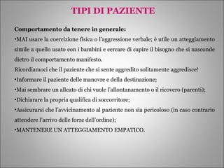 TIPI DI PAZIENTE Comportamento da tenere in generale: MAI usare la coercizione fisica o l’aggressione verbale; è utile un atteggiamento simile a quello usato con i bambini e cercare di capire il bisogno che si nasconde dietro il comportamento manifesto.  Ricordiamoci che il paziente che si sente aggredito solitamente aggredisce! Informare il paziente delle manovre e della destinazione; Mai sembrare un alleato di chi vuole l’allontanamento o il ricovero (parenti); Dichiarare la propria qualifica di soccorritore; Assicurarsi che l’avvicinamento al paziente non sia pericoloso (in caso contrario attendere l’arrivo delle forze dell’ordine); MANTENERE UN ATTEGGIAMENTO EMPATICO. 