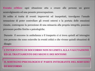 Evento critico : ogni situazione atta a creare alle persone un grave sconvolgimento ed una pesante preoccupazione. Di solito si tratta di eventi improvvisi ed inaspettati, travolgono l’usuale sensazione di poter controllare gli eventi esterni e la portata delle emozioni vissute, contengono la percezione di una minaccia alla propria integrità, possono provocare perdite fisiche o psicologiche. Durante  il soccorso in ambulanza o il trasporto ci si trova quindi ad interagire con persone che sono coinvolte in eventi critici e che vivono quindi situazioni di disagio L’INTERVENTO DI SOCCORSO NON SI LIMITA ALLA VALUTAZIONE ED AL TRATTAMENTO DEI SEGNI E DEI SINTOMI IL SOSTEGNO PSICOLOGICO E’ PARTE INTEGRANTE DEL SERVIZIO DI SOCCORSO 
