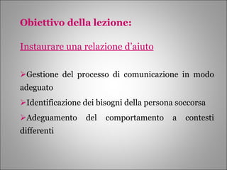 Obiettivo della lezione: Instaurare una relazione d’aiuto Gestione del processo di comunicazione in modo adeguato Identificazione dei bisogni della persona soccorsa Adeguamento del comportamento a contesti differenti 